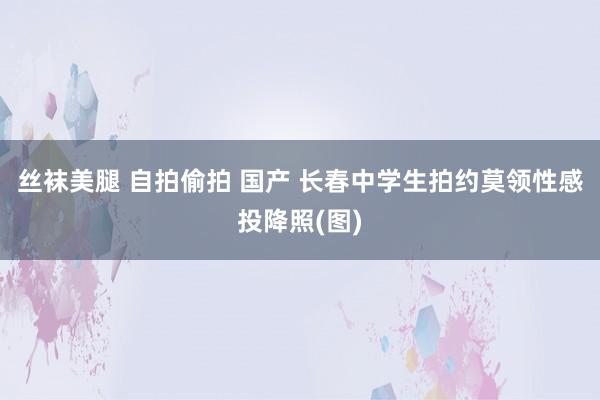 丝袜美腿 自拍偷拍 国产 长春中学生拍约莫领性感投降照(图)