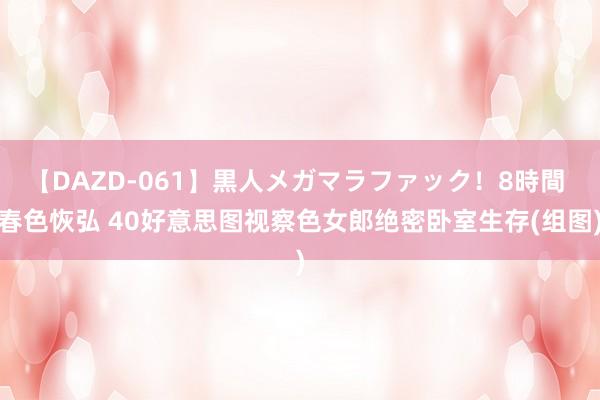 【DAZD-061】黒人メガマラファック！8時間 春色恢弘 40好意思图视察色女郎绝密卧室生存(组图)