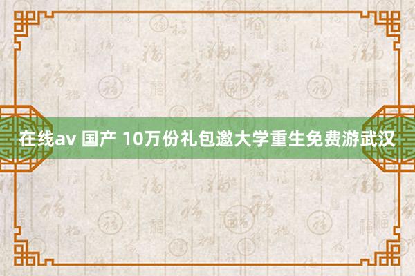 在线av 国产 10万份礼包邀大学重生免费游武汉