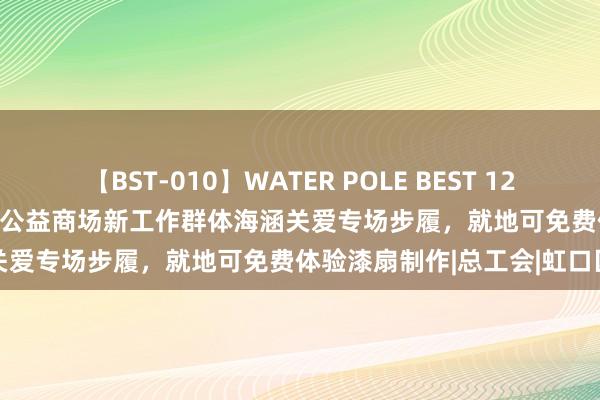 【BST-010】WATER POLE BEST 12GALs 8時間 “幸福纵贯车”公益商场新工作群体海涵关爱专场步履，就地可免费体验漆扇制作|总工会|虹口区