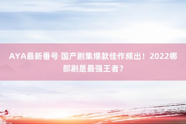 AYA最新番号 国产剧集爆款佳作频出！2022哪部剧是最强王者？