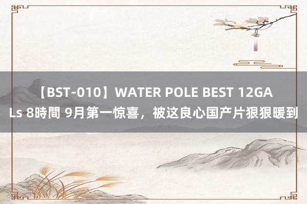 【BST-010】WATER POLE BEST 12GALs 8時間 9月第一惊喜，被这良心国产片狠狠暖到