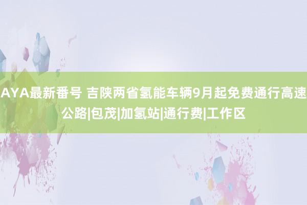 AYA最新番号 吉陕两省氢能车辆9月起免费通行高速公路|包茂|加氢站|通行费|工作区