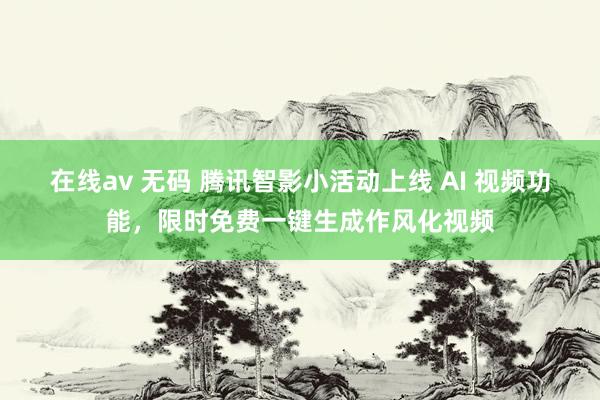 在线av 无码 腾讯智影小活动上线 AI 视频功能，限时免费一键生成作风化视频