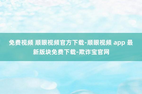 免费视频 顺眼视频官方下载-顺眼视频 app 最新版块免费下载-欺诈宝官网