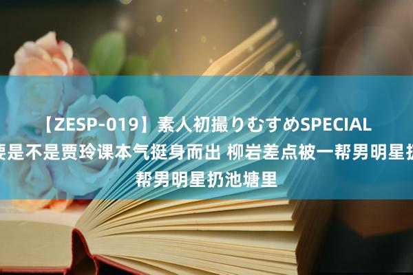 【ZESP-019】素人初撮りむすめSPECIAL Vol.3 要是不是贾玲课本气挺身而出 柳岩差点被一帮男明星扔池塘里