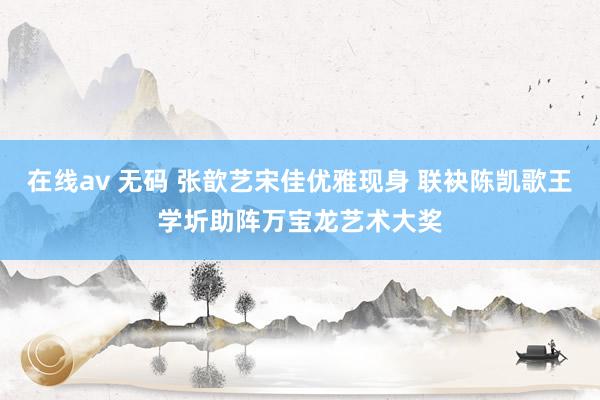 在线av 无码 张歆艺宋佳优雅现身 联袂陈凯歌王学圻助阵万宝龙艺术大奖