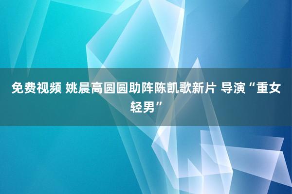 免费视频 姚晨高圆圆助阵陈凯歌新片 导演“重女轻男”