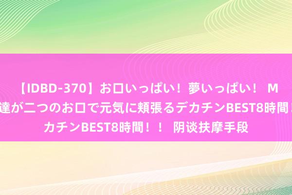 【IDBD-370】お口いっぱい！夢いっぱい！ MEGAマラ S級美女達が二つのお口で元気に頬張るデカチンBEST8時間！！ 阴谈扶摩手段