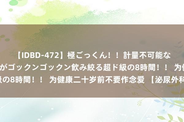 【IDBD-472】極ごっくん！！計量不可能な爆量ザーメンをS級女優がゴックンゴックン飲み絞る超ド級の8時間！！ 为健康二十岁前不要作念爱 【泌尿外科商酌版】