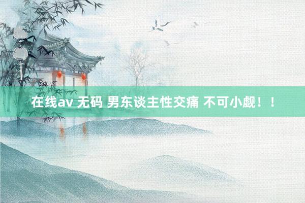 在线av 无码 男东谈主性交痛 不可小觑！！