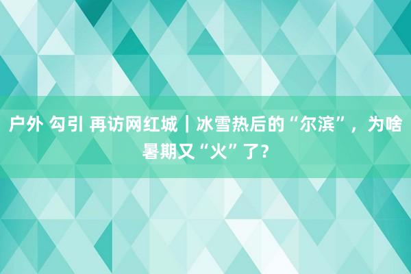 户外 勾引 再访网红城｜冰雪热后的“尔滨”，为啥暑期又“火”了？