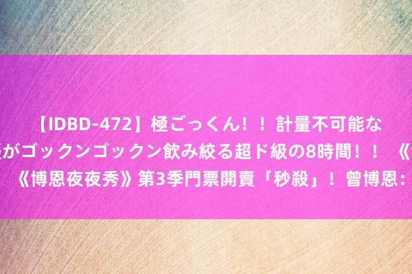 【IDBD-472】極ごっくん！！計量不可能な爆量ザーメンをS級女優がゴックンゴックン飲み絞る超ド級の8時間！！ 《博恩夜夜秀》第3季門票開賣「秒殺」！　曾博恩：我還是主握东说念主