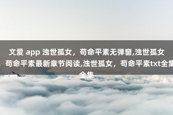 文爱 app 浊世孤女，苟命平素无弹窗，浊世孤女，苟命平素最新章节阅读，浊世孤女，苟命平素txt全集