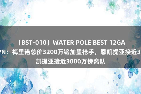 【BST-010】WATER POLE BEST 12GALs 8時間 ESPN：梅里诺总价3200万镑加盟枪手，恩凯提亚接近3000万镑离队