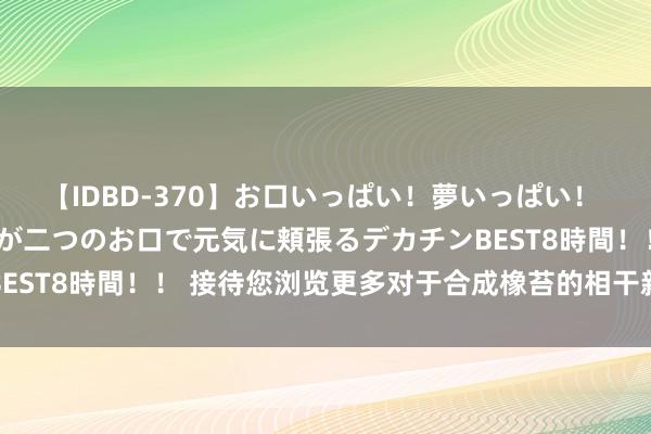 【IDBD-370】お口いっぱい！夢いっぱい！ MEGAマラ S級美女達が二つのお口で元気に頬張るデカチンBEST8時間！！ 接待您浏览更多对于合成橡苔的相干新闻资讯信息