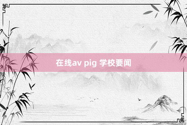 在线av pig 学校要闻