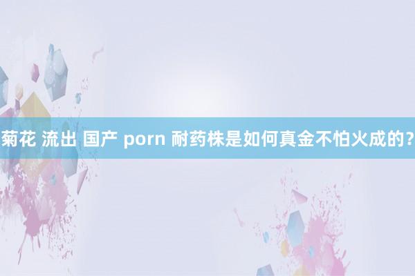 菊花 流出 国产 porn 耐药株是如何真金不怕火成的？