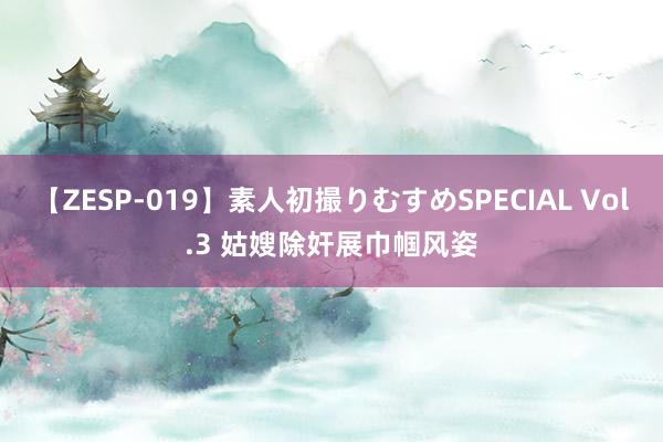 【ZESP-019】素人初撮りむすめSPECIAL Vol.3 姑嫂除奸展巾帼风姿