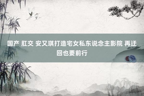 国产 肛交 安又琪打造宅女私东说念主影院 再迂回也要前行