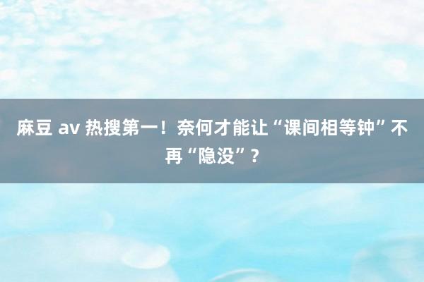 麻豆 av 热搜第一！奈何才能让“课间相等钟”不再“隐没”？