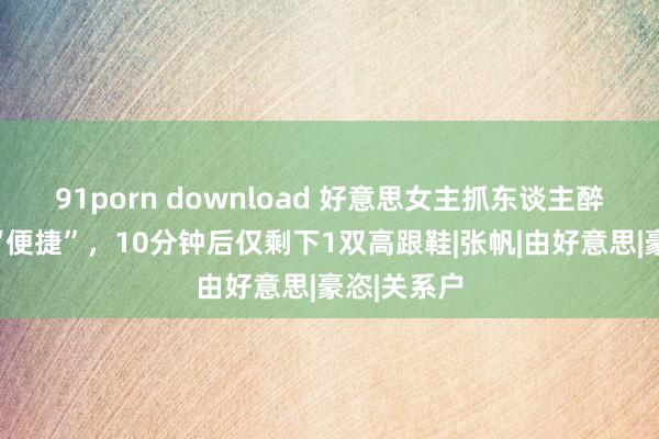 91porn download 好意思女主抓东谈主醉酒后河畔“便捷”，10分钟后仅剩下1双高跟鞋|张帆|由好意思|豪恣|关系户