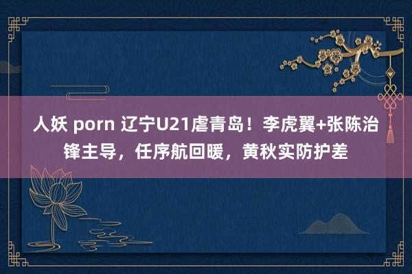 人妖 porn 辽宁U21虐青岛！李虎翼+张陈治锋主导，任序航回暖，黄秋实防护差