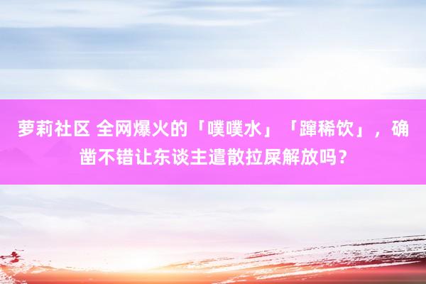 萝莉社区 全网爆火的「噗噗水」「蹿稀饮」，确凿不错让东谈主遣散拉屎解放吗？