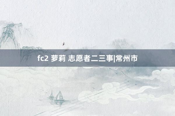 fc2 萝莉 志愿者二三事|常州市