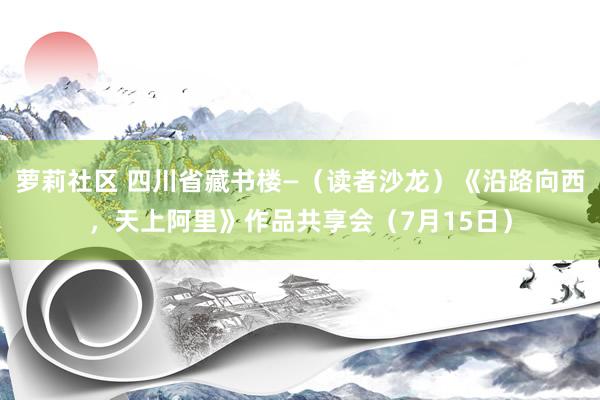 萝莉社区 四川省藏书楼—（读者沙龙）《沿路向西，天上阿里》作品共享会（7月15日）