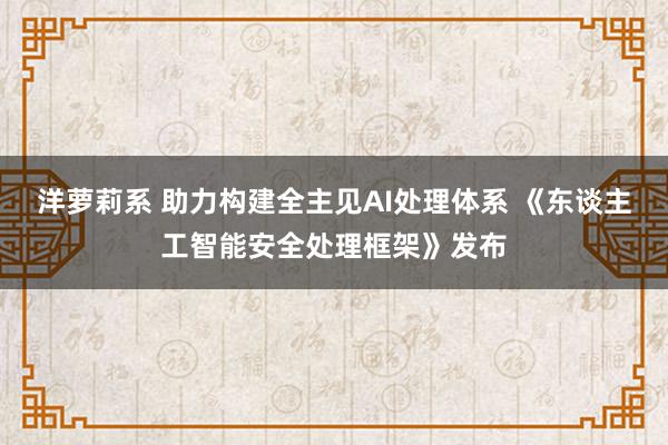 洋萝莉系 助力构建全主见AI处理体系 《东谈主工智能安全处理框架》发布