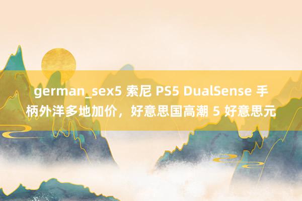 german_sex5 索尼 PS5 DualSense 手柄外洋多地加价，好意思国高潮 5 好意思元