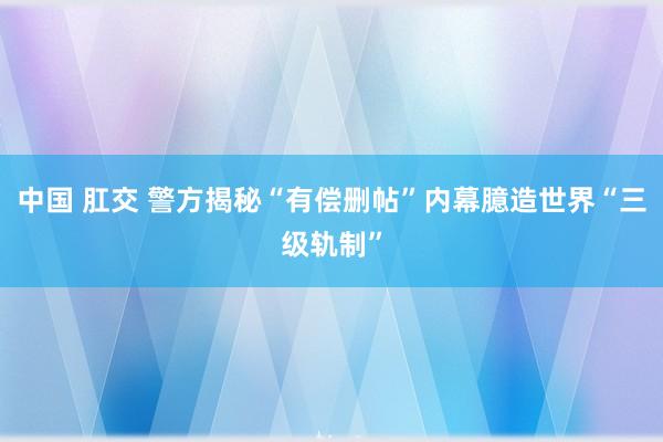 中国 肛交 警方揭秘“有偿删帖”内幕臆造世界“三级轨制”