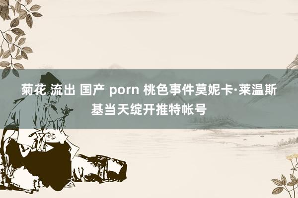 菊花 流出 国产 porn 桃色事件莫妮卡·莱温斯基当天绽开推特帐号