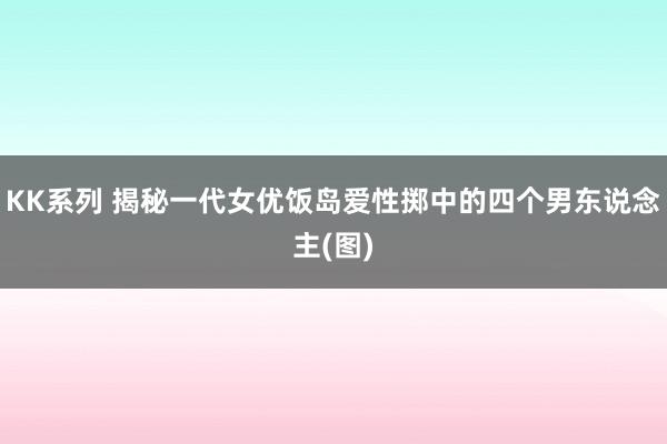 KK系列 揭秘一代女优饭岛爱性掷中的四个男东说念主(图)