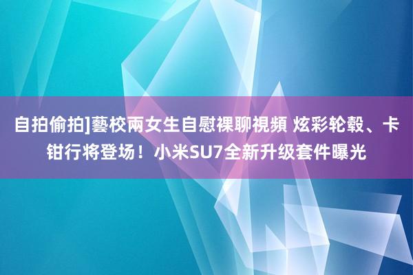 自拍偷拍]藝校兩女生自慰裸聊視頻 炫彩轮毂、卡钳行将登场！小米SU7全新升级套件曝光