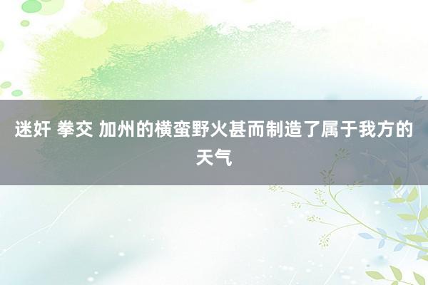 迷奸 拳交 加州的横蛮野火甚而制造了属于我方的天气