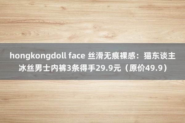 hongkongdoll face 丝滑无痕裸感：猫东谈主冰丝男士内裤3条得手29.9元（原价49.9）