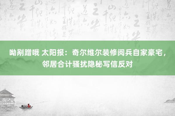 呦剐蹭哦 太阳报：奇尔维尔装修阅兵自家豪宅，邻居合计骚扰隐秘写信反对