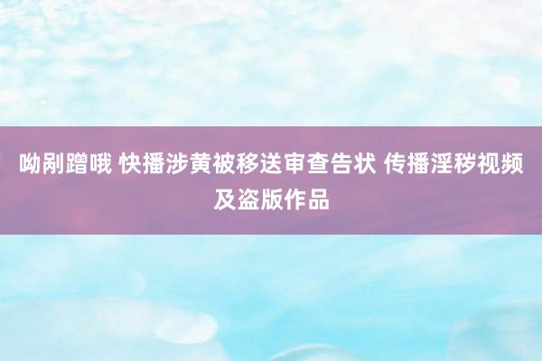 呦剐蹭哦 快播涉黄被移送审查告状 传播淫秽视频及盗版作品