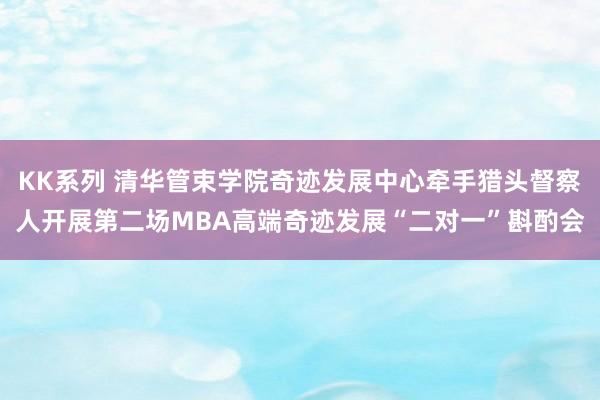 KK系列 清华管束学院奇迹发展中心牵手猎头督察人开展第二场MBA高端奇迹发展“二对一”斟酌会