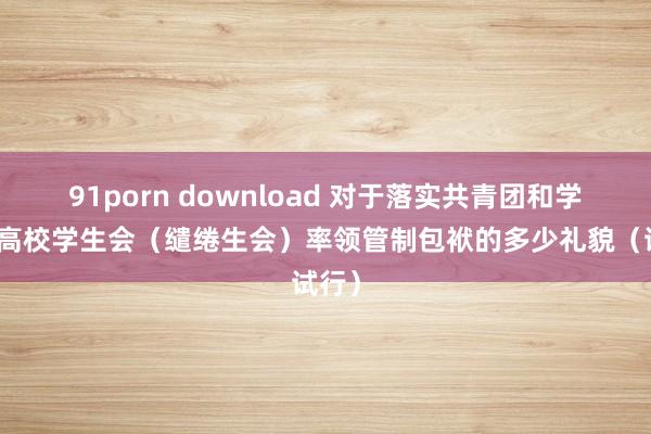 91porn download 对于落实共青团和学联对高校学生会（缱绻生会）率领管制包袱的多少礼貌（试行）