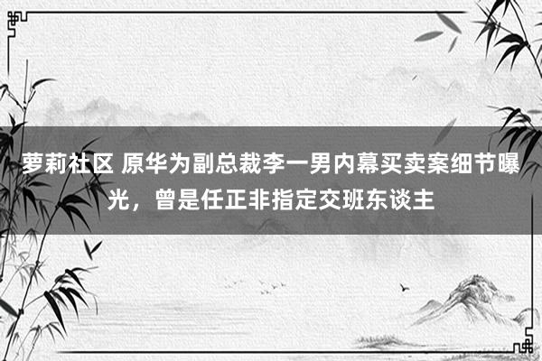 萝莉社区 原华为副总裁李一男内幕买卖案细节曝光，曾是任正非指定交班东谈主