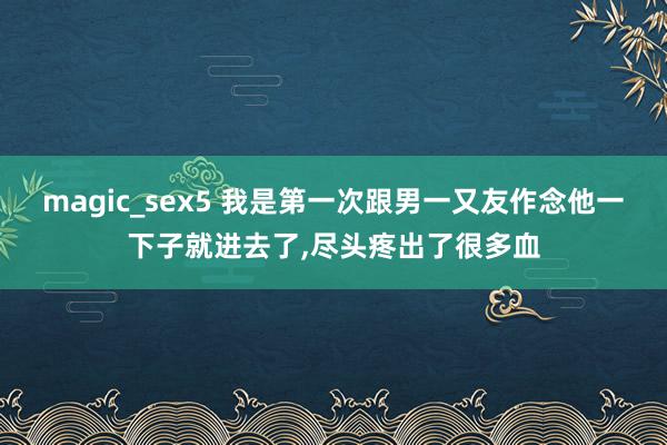 magic_sex5 我是第一次跟男一又友作念他一下子就进去了，尽头疼出了很多血