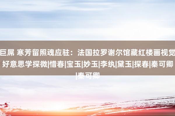 巨屌 寒芳留照魂应驻：法国拉罗谢尔馆藏红楼画视觉好意思学探微|惜春|宝玉|妙玉|李纨|黛玉|探春|秦可卿