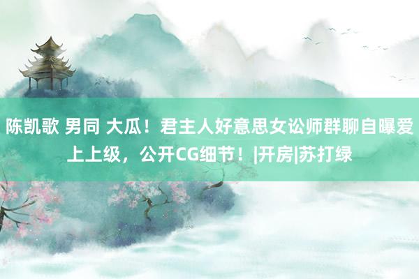 陈凯歌 男同 大瓜！君主人好意思女讼师群聊自曝爱上上级，公开CG细节！|开房|苏打绿