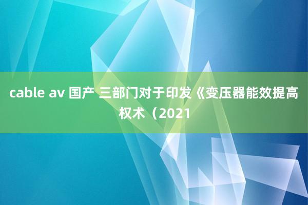 cable av 国产 三部门对于印发《变压器能效提高权术（2021