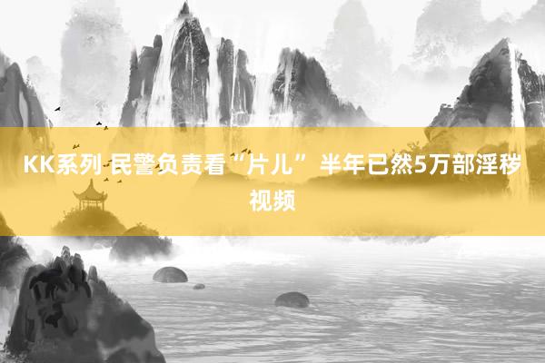 KK系列 民警负责看“片儿” 半年已然5万部淫秽视频