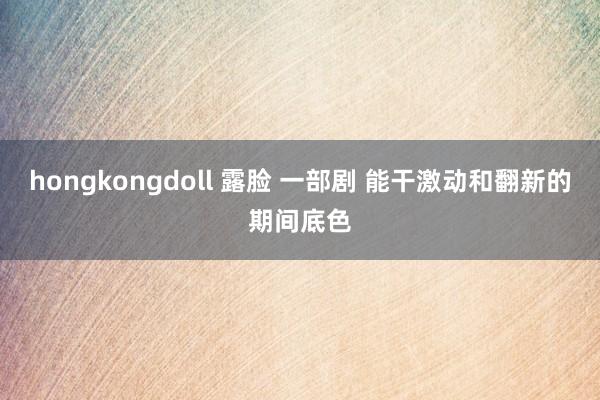 hongkongdoll 露脸 一部剧 能干激动和翻新的期间底色