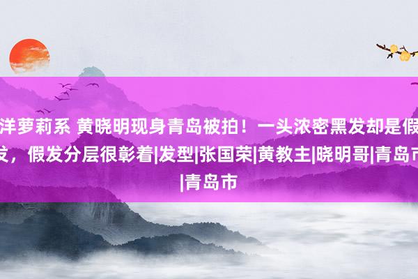 洋萝莉系 黄晓明现身青岛被拍！一头浓密黑发却是假发，假发分层很彰着|发型|张国荣|黄教主|晓明哥|青岛市